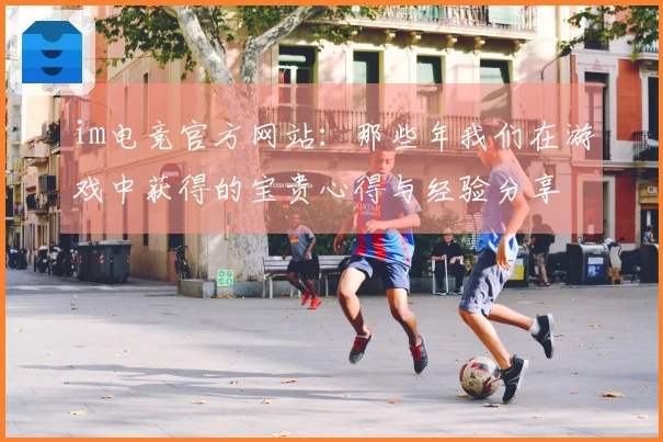 im电竞官方网站：那些年我们在游戏中获得的宝贵心得与经验分享