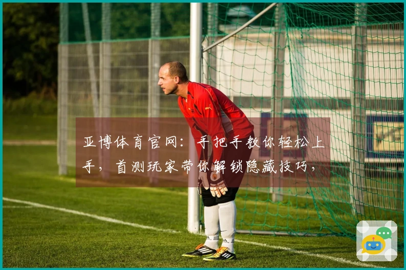 亚博体育官网：手把手教你轻松上手，首测玩家带你解锁隐藏技巧，告别新手期