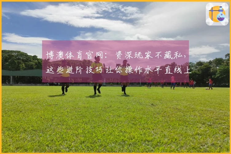 博澳体育官网：资深玩家不藏私，这些进阶技巧让你操作水平直线上升