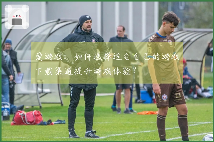 爱游戏：如何选择适合自己的游戏下载渠道提升游戏体验？