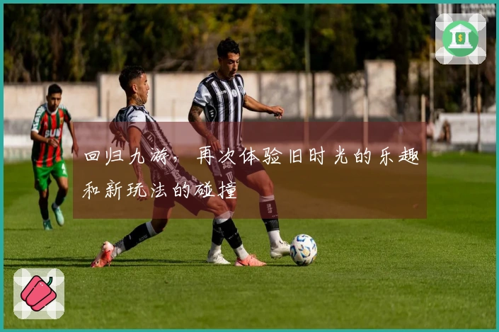 回归九游，再次体验旧时光的乐趣和新玩法的碰撞